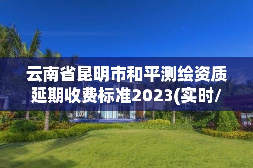 云南省昆明市和平測繪資質延期收費標準2023(實時/更新中)