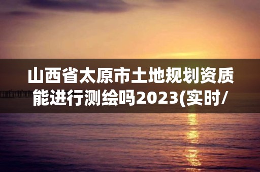 山西省太原市土地規(guī)劃資質(zhì)能進(jìn)行測(cè)繪嗎2023(實(shí)時(shí)/更新中)