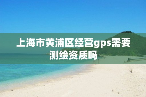 上海市黃浦區經營gps需要測繪資質嗎