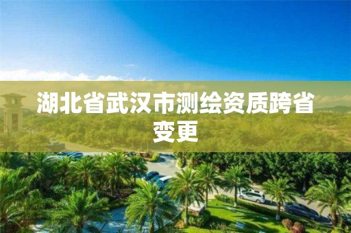 湖北省武漢市測繪資質(zhì)跨省變更