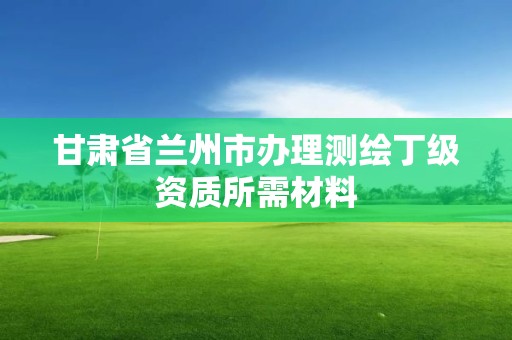 甘肅省蘭州市辦理測繪丁級資質所需材料