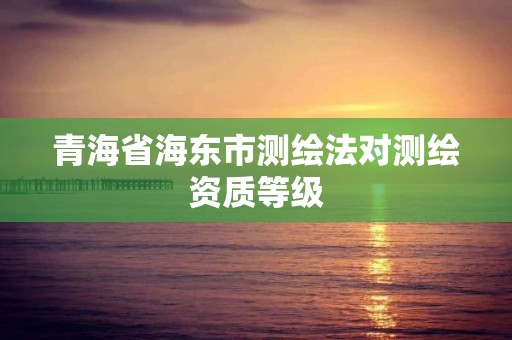 青海省海東市測(cè)繪法對(duì)測(cè)繪資質(zhì)等級(jí)