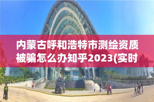 內蒙古呼和浩特市測繪資質被騙怎么辦知乎2023(實時/更新中)