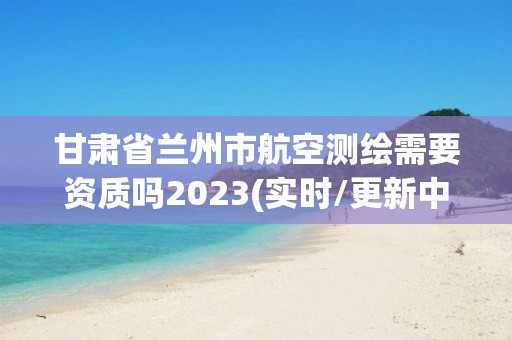 甘肅省蘭州市航空測繪需要資質嗎2023(實時/更新中)