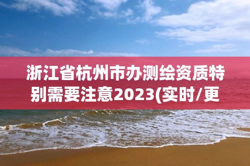 浙江省杭州市辦測繪資質特別需要注意2023(實時/更新中)