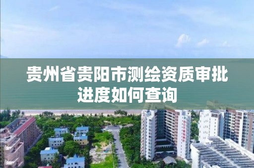 貴州省貴陽市測繪資質審批進度如何查詢