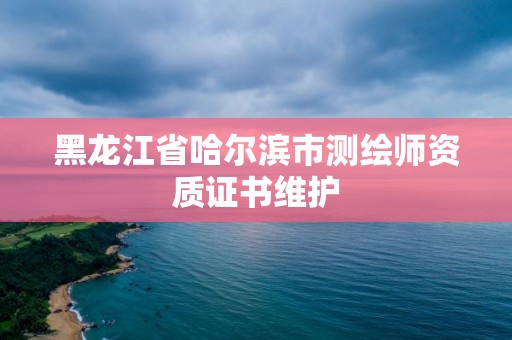 黑龍江省哈爾濱市測繪師資質證書維護