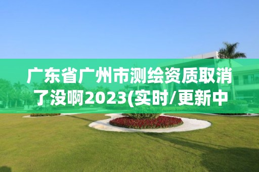 廣東省廣州市測繪資質(zhì)取消了沒啊2023(實時/更新中)