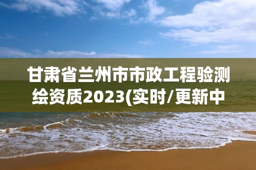 甘肅省蘭州市市政工程驗測繪資質(zhì)2023(實時/更新中)