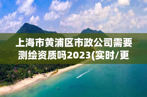 上海市黃浦區市政公司需要測繪資質嗎2023(實時/更新中)