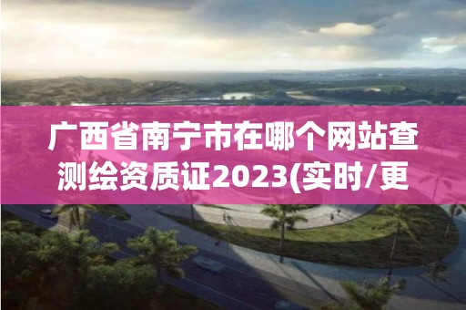 廣西省南寧市在哪個網站查測繪資質證2023(實時/更新中)