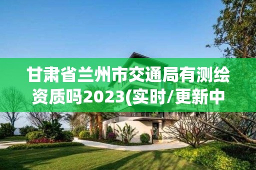 甘肅省蘭州市交通局有測繪資質(zhì)嗎2023(實時/更新中)