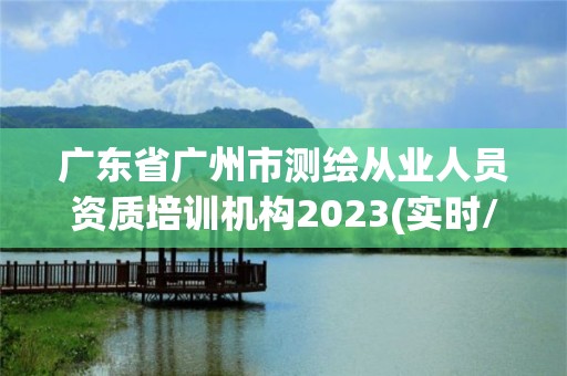 廣東省廣州市測繪從業人員資質培訓機構2023(實時/更新中)