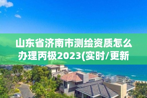 山東省濟(jì)南市測繪資質(zhì)怎么辦理丙極2023(實(shí)時(shí)/更新中)