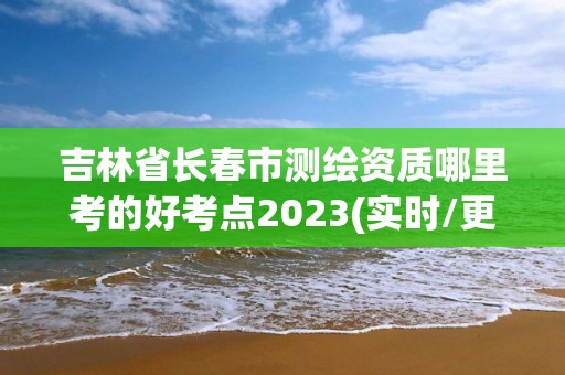 吉林省長春市測繪資質哪里考的好考點2023(實時/更新中)