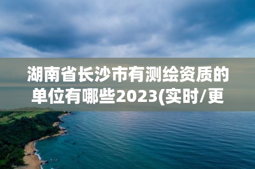 湖南省長沙市有測繪資質的單位有哪些2023(實時/更新中)