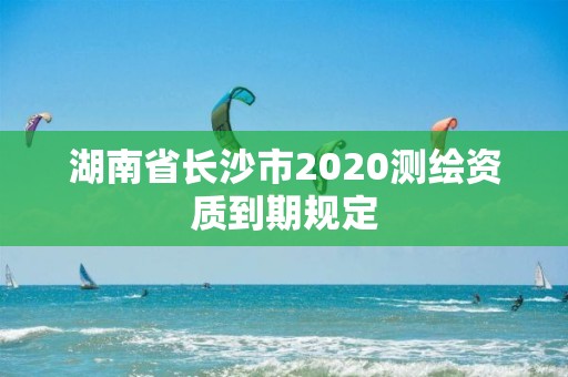 湖南省長沙市2020測繪資質到期規定