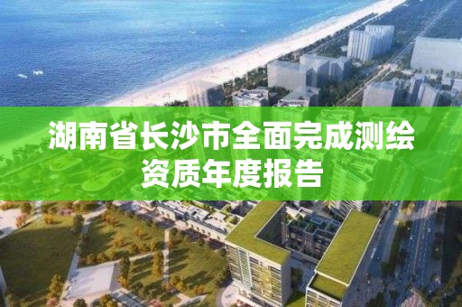 湖南省長沙市全面完成測繪資質(zhì)年度報告