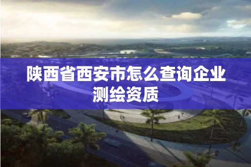 陜西省西安市怎么查詢企業測繪資質