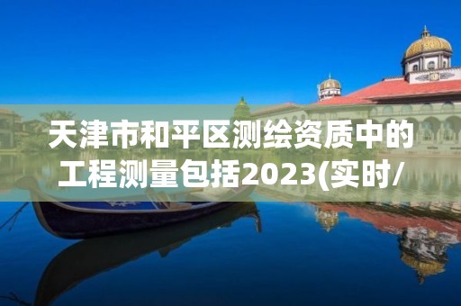 天津市和平區測繪資質中的工程測量包括2023(實時/更新中)