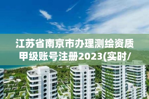 江蘇省南京市辦理測繪資質甲級賬號注冊2023(實時/更新中)