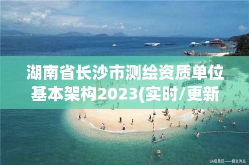 湖南省長(zhǎng)沙市測(cè)繪資質(zhì)單位基本架構(gòu)2023(實(shí)時(shí)/更新中)