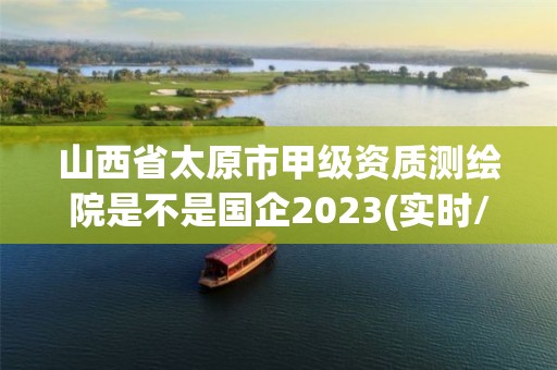 山西省太原市甲級資質(zhì)測繪院是不是國企2023(實時/更新中)