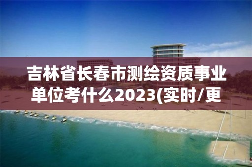 吉林省長春市測繪資質(zhì)事業(yè)單位考什么2023(實時/更新中)