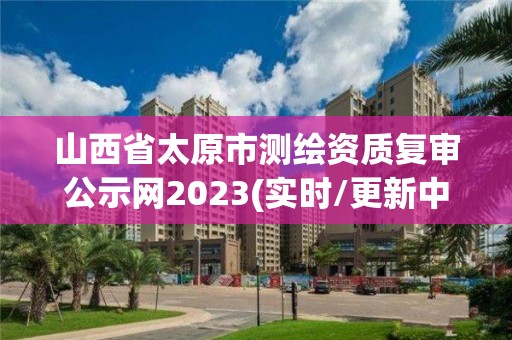 山西省太原市測繪資質復審公示網2023(實時/更新中)