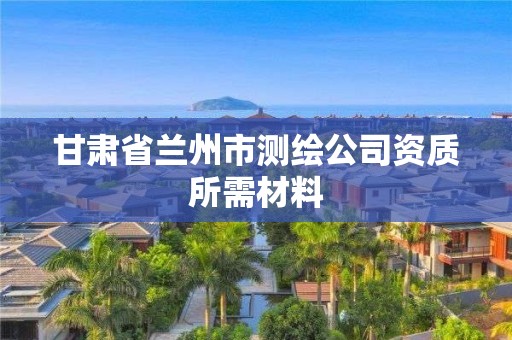 甘肅省蘭州市測(cè)繪公司資質(zhì)所需材料