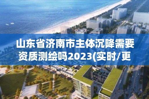 山東省濟南市主體沉降需要資質測繪嗎2023(實時/更新中)