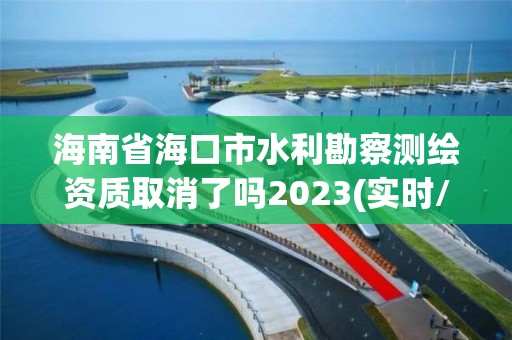 海南省海口市水利勘察測繪資質取消了嗎2023(實時/更新中)