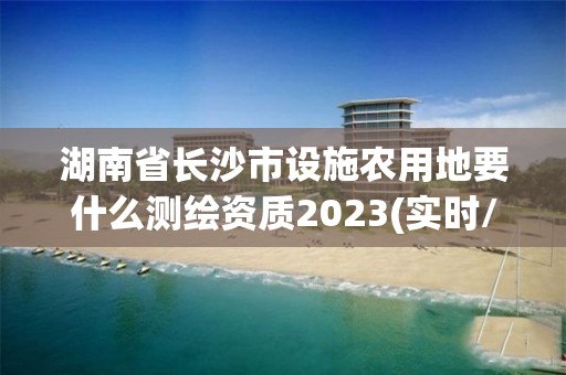 湖南省長沙市設施農用地要什么測繪資質2023(實時/更新中)