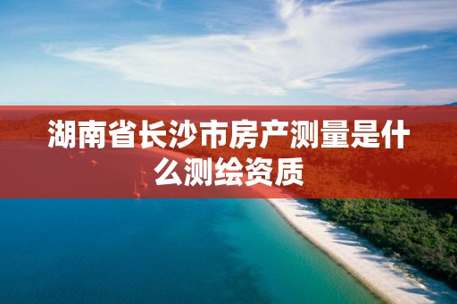 湖南省長沙市房產測量是什么測繪資質