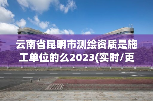 云南省昆明市測繪資質(zhì)是施工單位的么2023(實(shí)時(shí)/更新中)