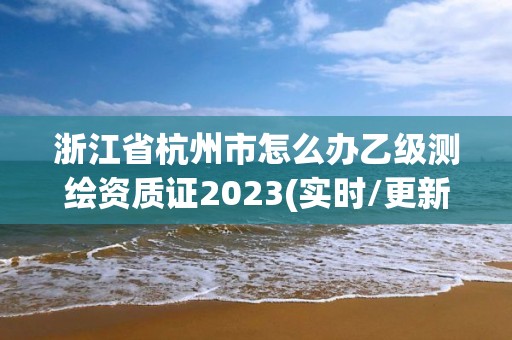 浙江省杭州市怎么辦乙級測繪資質證2023(實時/更新中)