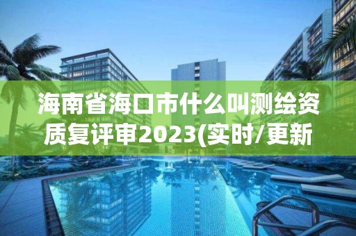 海南省海口市什么叫測繪資質復評審2023(實時/更新中)