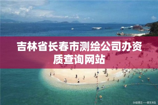 吉林省長春市測繪公司辦資質查詢網站