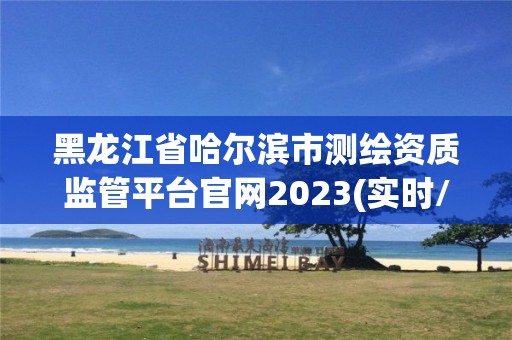 黑龍江省哈爾濱市測繪資質監管平臺官網2023(實時/更新中)