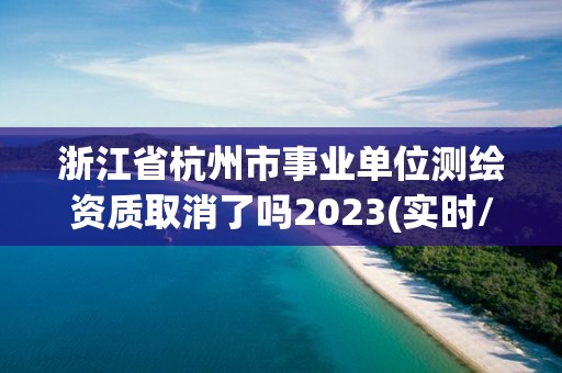 浙江省杭州市事業單位測繪資質取消了嗎2023(實時/更新中)