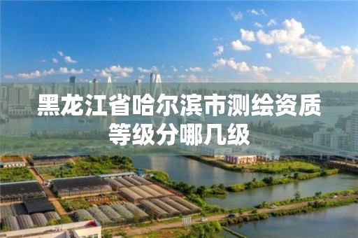 黑龍江省哈爾濱市測繪資質等級分哪幾級