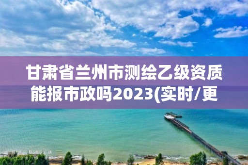 甘肅省蘭州市測繪乙級資質能報市政嗎2023(實時/更新中)