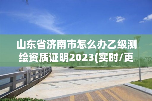 山東省濟南市怎么辦乙級測繪資質證明2023(實時/更新中)