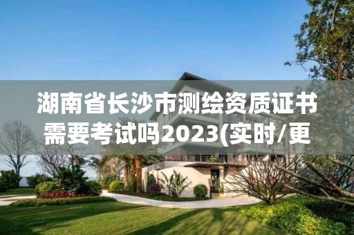 湖南省長沙市測繪資質證書需要考試嗎2023(實時/更新中)