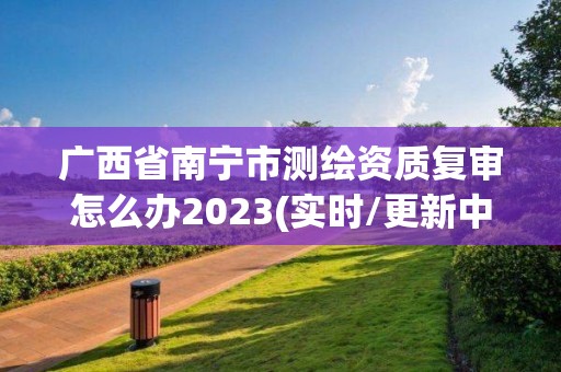 廣西省南寧市測繪資質復審怎么辦2023(實時/更新中)