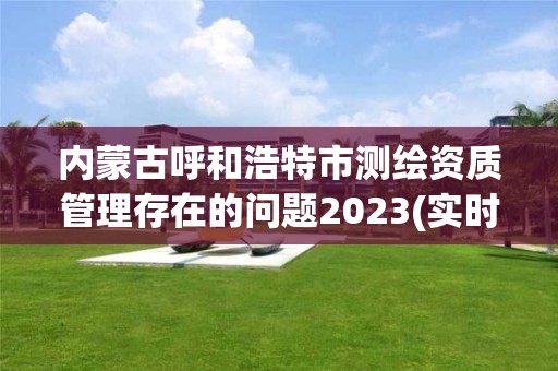 內蒙古呼和浩特市測繪資質管理存在的問題2023(實時/更新中)