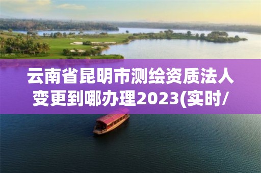 云南省昆明市測繪資質法人變更到哪辦理2023(實時/更新中)