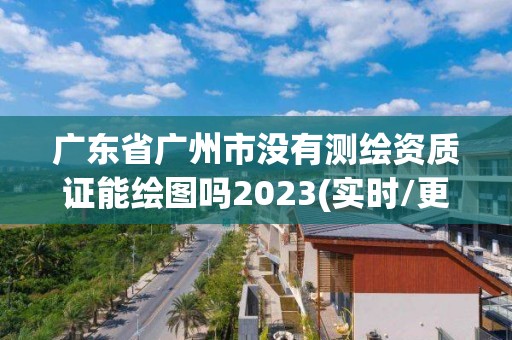 廣東省廣州市沒有測繪資質證能繪圖嗎2023(實時/更新中)