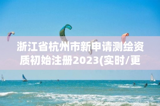 浙江省杭州市新申請測繪資質(zhì)初始注冊2023(實時/更新中)