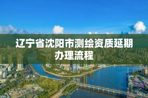 遼寧省沈陽市測繪資質延期辦理流程